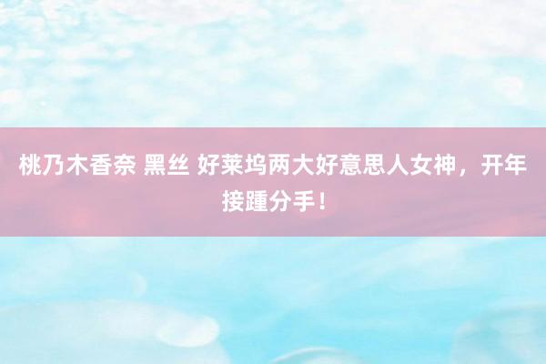 桃乃木香奈 黑丝 好莱坞两大好意思人女神，开年接踵分手！