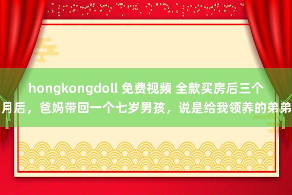 hongkongdoll 免费视频 全款买房后三个月后，爸妈带回一个七岁男孩，说是给我领养的弟弟