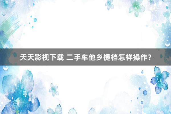 天天影视下载 二手车他乡提档怎样操作？