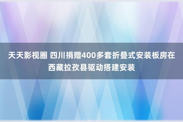 天天影视圈 四川捐赠400多套折叠式安装板房在西藏拉孜县驱动搭建安装