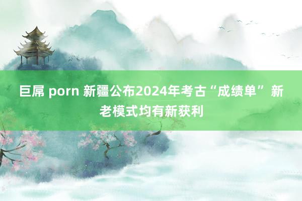 巨屌 porn 新疆公布2024年考古“成绩单” 新老模式均有新获利