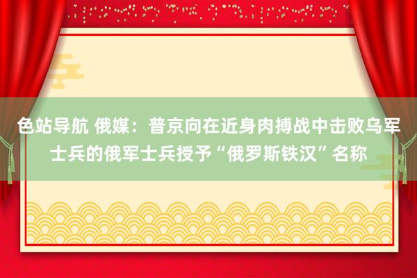 色站导航 俄媒：普京向在近身肉搏战中击败乌军士兵的俄军士兵授予“俄罗斯铁汉”名称