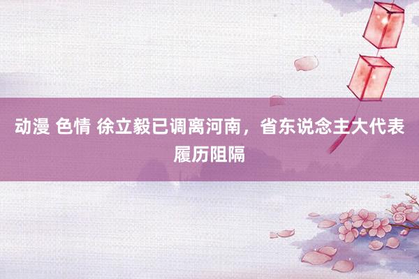 动漫 色情 徐立毅已调离河南，省东说念主大代表履历阻隔