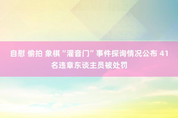 自慰 偷拍 象棋“灌音门”事件探询情况公布 41名违章东谈主员被处罚