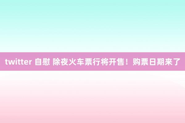 twitter 自慰 除夜火车票行将开售！购票日期来了