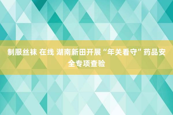 制服丝袜 在线 湖南新田开展“年关看守”药品安全专项查验