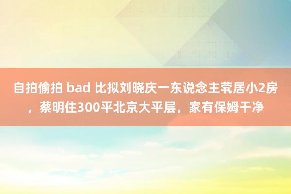 自拍偷拍 bad 比拟刘晓庆一东说念主茕居小2房，蔡明住300平北京大平层，家有保姆干净