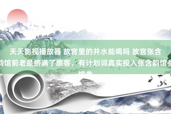 天天影视播放器 故宫里的井水能喝吗 故宫张含韵馆前老是挤满了旅客，有计划词真实投入张含韵馆参