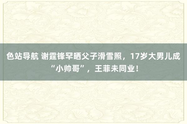 色站导航 谢霆锋罕晒父子滑雪照，17岁大男儿成“小帅哥”，王菲未同业！