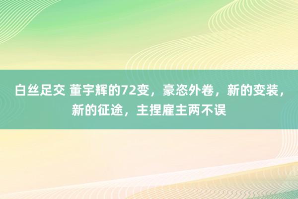 白丝足交 董宇辉的72变，豪恣外卷，新的变装，新的征途，主捏雇主两不误