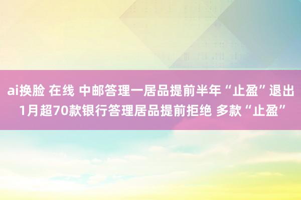 ai换脸 在线 中邮答理一居品提前半年“止盈”退出 1月超70款银行答理居品提前拒绝 多款“止盈”