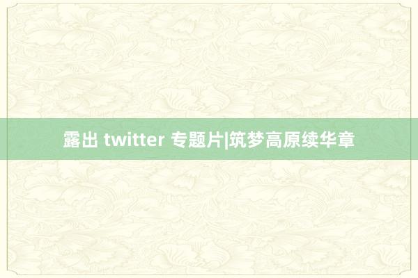 露出 twitter 专题片|筑梦高原续华章