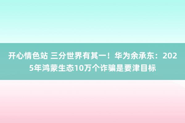 开心情色站 三分世界有其一！华为余承东：2025年鸿蒙生态10万个诈骗是要津目标