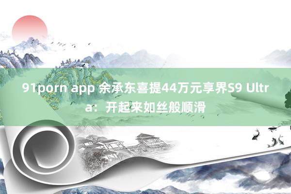 91porn app 余承东喜提44万元享界S9 Ultra：开起来如丝般顺滑