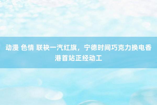 动漫 色情 联袂一汽红旗，宁德时间巧克力换电香港首站正经动工