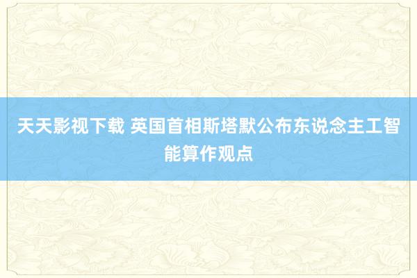 天天影视下载 英国首相斯塔默公布东说念主工智能算作观点